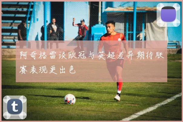 阿奇格雷谈欧冠与英超差异期待联赛表现更出色