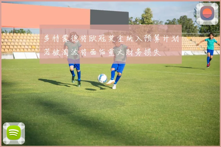 多特蒙德将欧冠奖金纳入预算计划若被淘汰将面临重大财务损失